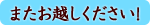 またお越しください! またお越しください!